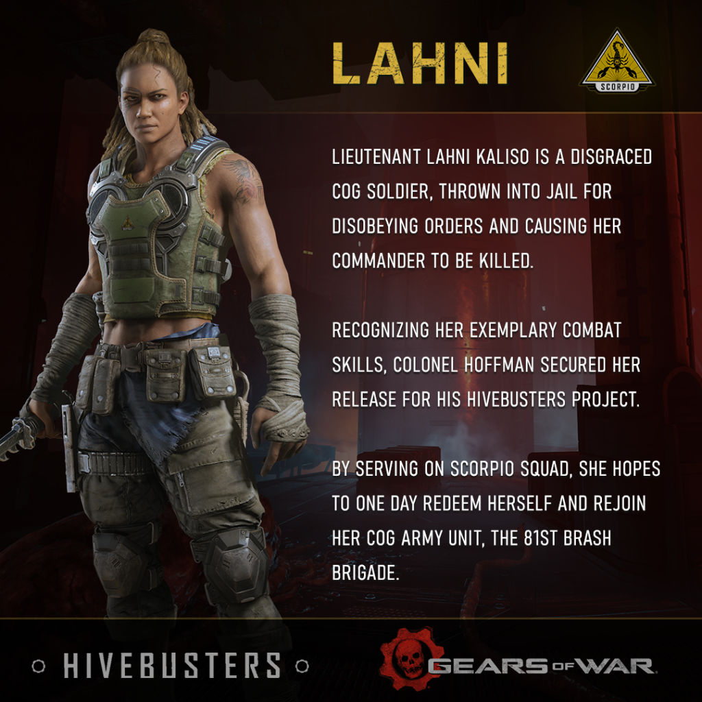 Lieutenant Lahni Kaliso is a disgraced COG soldier, thrown into jail for disobeying orders and causing her commander to be killed. Recognizing her exemplary combat skills, Colonel Hoffman secured her release for his Hivebusters project. By serving on Scorpio Squad, she hopes to one day redeem herself and rejoin her COG army unit, the 81st Brash Brigade.